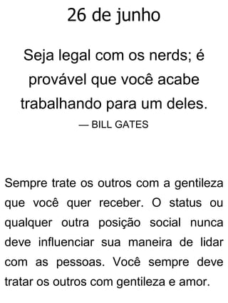 26 de junho
Seja legal com os nerds; é
provável que você acabe
trabalhando para um deles.
— BILL GATES
Sempre trate os outros com a gentileza
que você quer receber. O status ou
qualquer outra posição social nunca
deve influenciar sua maneira de lidar
com as pessoas. Você sempre deve
tratar os outros com gentileza e amor.
 
