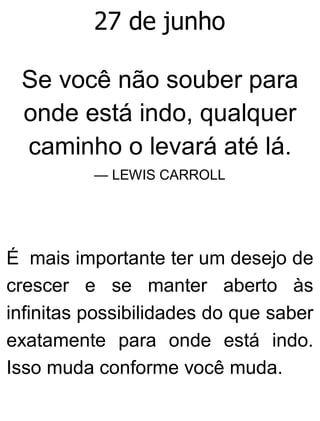 27 de junho
Se você não souber para
onde está indo, qualquer
caminho o levará até lá.
— LEWIS CARROLL
É mais importante ter um desejo de
crescer e se manter aberto às
infinitas possibilidades do que saber
exatamente para onde está indo.
Isso muda conforme você muda.
 
