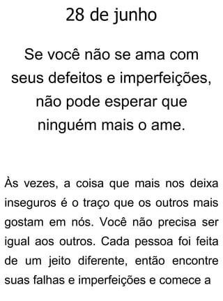 28 de junho
Se você não se ama com
seus defeitos e imperfeições,
não pode esperar que
ninguém mais o ame.
Às vezes, a coisa que mais nos deixa
inseguros é o traço que os outros mais
gostam em nós. Você não precisa ser
igual aos outros. Cada pessoa foi feita
de um jeito diferente, então encontre
suas falhas e imperfeições e comece a
 