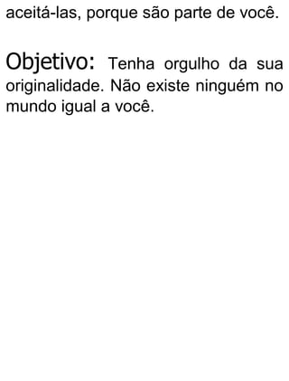 aceitá-las, porque são parte de você.
Objetivo: Tenha orgulho da sua
originalidade. Não existe ninguém no
mundo igual a você.
 