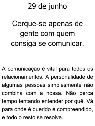 29 de junho
Cerque-se apenas de
gente com quem
consiga se comunicar.
A comunicação é vital para todos os
relacionamentos. A personalidade de
algumas pessoas simplesmente não
combina com a nossa. Não perca
tempo tentando entender por quê. Vá
para onde é querido e compreendido,
e todo o resto se resolve.
 