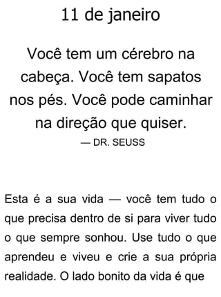 11 de janeiro
Você tem um cérebro na
cabeça. Você tem sapatos
nos pés. Você pode caminhar
na direção que quiser.
— DR. SEUSS
Esta é a sua vida — você tem tudo o
que precisa dentro de si para viver tudo
o que sempre sonhou. Use tudo o que
aprendeu e viveu e crie a sua própria
realidade. O lado bonito da vida é que
 
