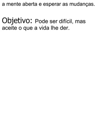 a mente aberta e esperar as mudanças.
Objetivo: Pode ser difícil, mas
aceite o que a vida lhe der.
 