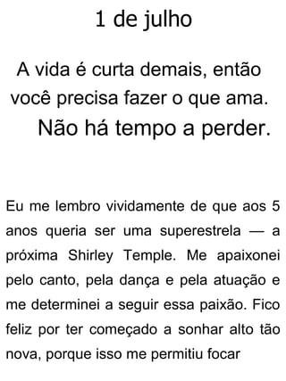 1 de julho
A vida é curta demais, então
você precisa fazer o que ama.
Não há tempo a perder.
Eu me lembro vividamente de que aos 5
anos queria ser uma superestrela — a
próxima Shirley Temple. Me apaixonei
pelo canto, pela dança e pela atuação e
me determinei a seguir essa paixão. Fico
feliz por ter começado a sonhar alto tão
nova, porque isso me permitiu focar
 