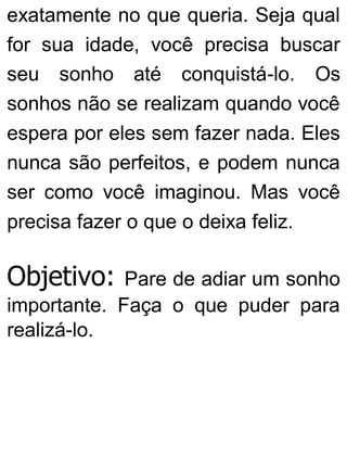 exatamente no que queria. Seja qual
for sua idade, você precisa buscar
seu sonho até conquistá-lo. Os
sonhos não se realizam quando você
espera por eles sem fazer nada. Eles
nunca são perfeitos, e podem nunca
ser como você imaginou. Mas você
precisa fazer o que o deixa feliz.
Objetivo: Pare de adiar um sonho
importante. Faça o que puder para
realizá-lo.
 