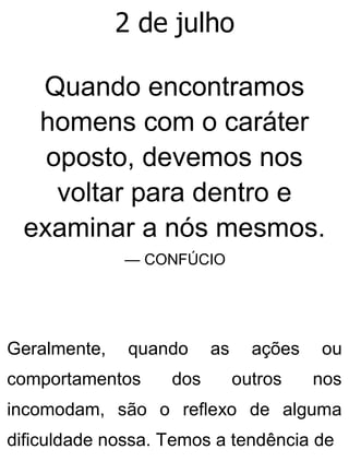 2 de julho
Quando encontramos
homens com o caráter
oposto, devemos nos
voltar para dentro e
examinar a nós mesmos.
— CONFÚCIO
Geralmente, quando as ações ou
comportamentos dos outros nos
incomodam, são o reflexo de alguma
dificuldade nossa. Temos a tendência de
 