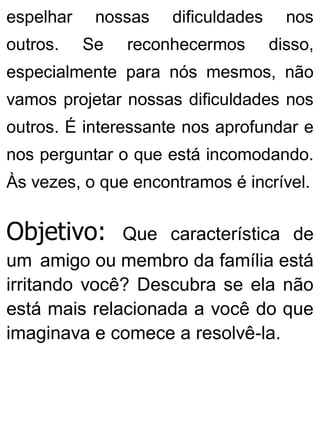 espelhar nossas dificuldades nos
outros. Se reconhecermos disso,
especialmente para nós mesmos, não
vamos projetar nossas dificuldades nos
outros. É interessante nos aprofundar e
nos perguntar o que está incomodando.
Às vezes, o que encontramos é incrível.
Objetivo: Que característica de
um amigo ou membro da família está
irritando você? Descubra se ela não
está mais relacionada a você do que
imaginava e comece a resolvê-la.
 