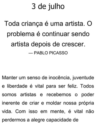 3 de julho
Toda criança é uma artista. O
problema é continuar sendo
artista depois de crescer.
— PABLO PICASSO
Manter um senso de inocência, juventude
e liberdade é vital para ser feliz. Todos
somos artistas e recebemos o poder
inerente de criar e moldar nossa própria
vida. Com isso em mente, é vital não
perdermos a alegre capacidade de
 