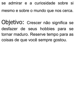 se admirar e a curiosidade sobre si
mesmo e sobre o mundo que nos cerca.
Objetivo: Crescer não significa se
desfazer de seus hobbies para se
tornar maduro. Reserve tempo para as
coisas de que você sempre gostou.
 