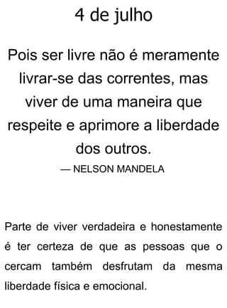 4 de julho
Pois ser livre não é meramente
livrar-se das correntes, mas
viver de uma maneira que
respeite e aprimore a liberdade
dos outros.
— NELSON MANDELA
Parte de viver verdadeira e honestamente
é ter certeza de que as pessoas que o
cercam também desfrutam da mesma
liberdade física e emocional.
 