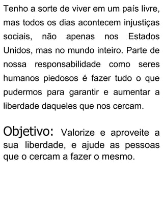 Tenho a sorte de viver em um país livre,
mas todos os dias acontecem injustiças
sociais, não apenas nos Estados
Unidos, mas no mundo inteiro. Parte de
nossa responsabilidade como seres
humanos piedosos é fazer tudo o que
pudermos para garantir e aumentar a
liberdade daqueles que nos cercam.
Objetivo: Valorize e aproveite a
sua liberdade, e ajude as pessoas
que o cercam a fazer o mesmo.
 