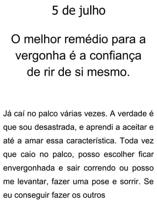 5 de julho
O melhor remédio para a
vergonha é a confiança
de rir de si mesmo.
Já caí no palco várias vezes. A verdade é
que sou desastrada, e aprendi a aceitar e
até a amar essa característica. Toda vez
que caio no palco, posso escolher ficar
envergonhada e sair correndo ou posso
me levantar, fazer uma pose e sorrir. Se
eu conseguir fazer os outros
 