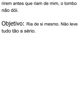 rirem antes que riam de mim, o tombo
não dói.
Objetivo: Ria de si mesmo. Não leve
tudo tão a sério.
 