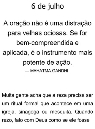 6 de julho
A oração não é uma distração
para velhas ociosas. Se for
bem-compreendida e
aplicada, é o instrumento mais
potente de ação.
— MAHATMA GANDHI
Muita gente acha que a reza precisa ser
um ritual formal que acontece em uma
igreja, sinagoga ou mesquita. Quando
rezo, falo com Deus como se ele fosse
 