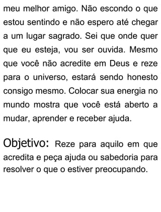 meu melhor amigo. Não escondo o que
estou sentindo e não espero até chegar
a um lugar sagrado. Sei que onde quer
que eu esteja, vou ser ouvida. Mesmo
que você não acredite em Deus e reze
para o universo, estará sendo honesto
consigo mesmo. Colocar sua energia no
mundo mostra que você está aberto a
mudar, aprender e receber ajuda.
Objetivo: Reze para aquilo em que
acredita e peça ajuda ou sabedoria para
resolver o que o estiver preocupando.
 