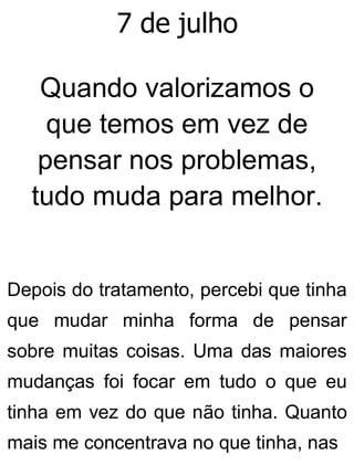7 de julho
Quando valorizamos o
que temos em vez de
pensar nos problemas,
tudo muda para melhor.
Depois do tratamento, percebi que tinha
que mudar minha forma de pensar
sobre muitas coisas. Uma das maiores
mudanças foi focar em tudo o que eu
tinha em vez do que não tinha. Quanto
mais me concentrava no que tinha, nas
 