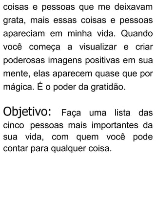 coisas e pessoas que me deixavam
grata, mais essas coisas e pessoas
apareciam em minha vida. Quando
você começa a visualizar e criar
poderosas imagens positivas em sua
mente, elas aparecem quase que por
mágica. É o poder da gratidão.
Objetivo: Faça uma lista das
cinco pessoas mais importantes da
sua vida, com quem você pode
contar para qualquer coisa.
 