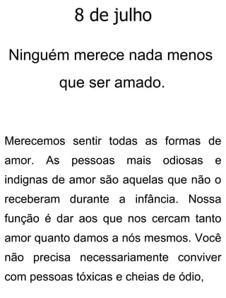 8 de julho
Ninguém merece nada menos
que ser amado.
Merecemos sentir todas as formas de
amor. As pessoas mais odiosas e
indignas de amor são aquelas que não o
receberam durante a infância. Nossa
função é dar aos que nos cercam tanto
amor quanto damos a nós mesmos. Você
não precisa necessariamente conviver
com pessoas tóxicas e cheias de ódio,
 
