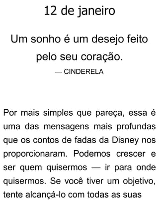 12 de janeiro
Um sonho é um desejo feito
pelo seu coração.
— CINDERELA
Por mais simples que pareça, essa é
uma das mensagens mais profundas
que os contos de fadas da Disney nos
proporcionaram. Podemos crescer e
ser quem quisermos — ir para onde
quisermos. Se você tiver um objetivo,
tente alcançá-lo com todas as suas
 