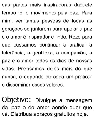 das partes mais inspiradoras daquele
tempo foi o movimento pela paz. Para
mim, ver tantas pessoas de todas as
gerações se juntarem para apoiar a paz
e o amor é inspirador e lindo. Rezo para
que possamos continuar a praticar a
tolerância, a gentileza, a compaixão, a
paz e o amor todos os dias de nossas
vidas. Precisamos deles mais do que
nunca, e depende de cada um praticar
e disseminar esses valores.
Objetivo: Divulgue a mensagem
da paz e do amor aonde quer que
vá. Distribua abraços gratuitos hoje.
 