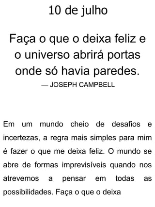 10 de julho
Faça o que o deixa feliz e
o universo abrirá portas
onde só havia paredes.
— JOSEPH CAMPBELL
Em um mundo cheio de desafios e
incertezas, a regra mais simples para mim
é fazer o que me deixa feliz. O mundo se
abre de formas imprevisíveis quando nos
atrevemos a pensar em todas as
possibilidades. Faça o que o deixa
 