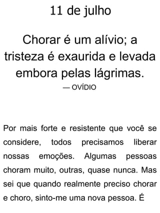 11 de julho
Chorar é um alívio; a
tristeza é exaurida e levada
embora pelas lágrimas.
— OVÍDIO
Por mais forte e resistente que você se
considere, todos precisamos liberar
nossas emoções. Algumas pessoas
choram muito, outras, quase nunca. Mas
sei que quando realmente preciso chorar
e choro, sinto-me uma nova pessoa. É
 