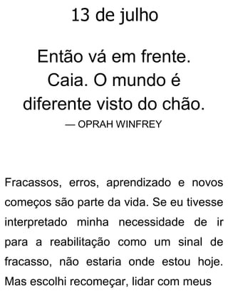 13 de julho
Então vá em frente.
Caia. O mundo é
diferente visto do chão.
— OPRAH WINFREY
Fracassos, erros, aprendizado e novos
começos são parte da vida. Se eu tivesse
interpretado minha necessidade de ir
para a reabilitação como um sinal de
fracasso, não estaria onde estou hoje.
Mas escolhi recomeçar, lidar com meus
 