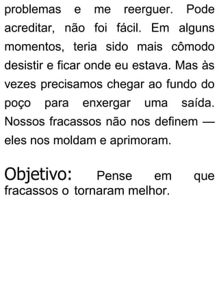 problemas e me reerguer. Pode
acreditar, não foi fácil. Em alguns
momentos, teria sido mais cômodo
desistir e ficar onde eu estava. Mas às
vezes precisamos chegar ao fundo do
poço para enxergar uma saída.
Nossos fracassos não nos definem —
eles nos moldam e aprimoram.
Objetivo: Pense em que
fracassos o tornaram melhor.
 