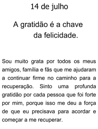 14 de julho
A gratidão é a chave
da felicidade.
Sou muito grata por todos os meus
amigos, família e fãs que me ajudaram
a continuar firme no caminho para a
recuperação. Sinto uma profunda
gratidão por cada pessoa que foi forte
por mim, porque isso me deu a força
de que eu precisava para acordar e
começar a me recuperar.
 