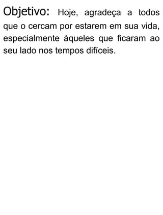 Objetivo: Hoje, agradeça a todos
que o cercam por estarem em sua vida,
especialmente àqueles que ficaram ao
seu lado nos tempos difíceis.
 