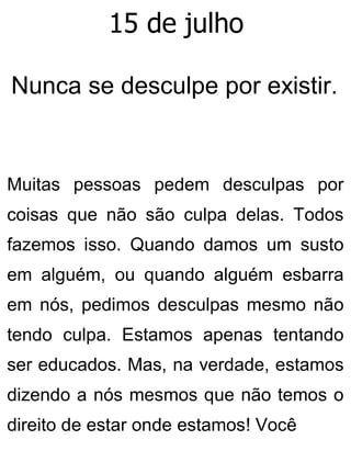 15 de julho
Nunca se desculpe por existir.
Muitas pessoas pedem desculpas por
coisas que não são culpa delas. Todos
fazemos isso. Quando damos um susto
em alguém, ou quando alguém esbarra
em nós, pedimos desculpas mesmo não
tendo culpa. Estamos apenas tentando
ser educados. Mas, na verdade, estamos
dizendo a nós mesmos que não temos o
direito de estar onde estamos! Você
 