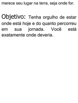 merece seu lugar na terra, seja onde for.
Objetivo: Tenha orgulho de estar
onde está hoje e do quanto percorreu
em sua jornada. Você está
exatamente onde deveria.
 