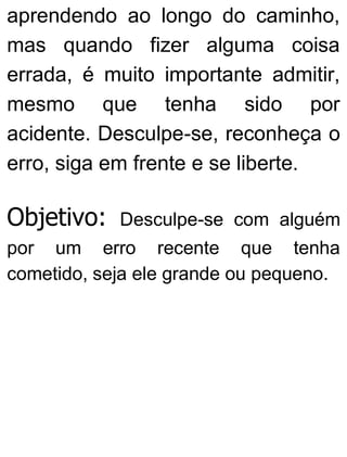 aprendendo ao longo do caminho,
mas quando fizer alguma coisa
errada, é muito importante admitir,
mesmo que tenha sido por
acidente. Desculpe-se, reconheça o
erro, siga em frente e se liberte.
Objetivo: Desculpe-se com alguém
por um erro recente que tenha
cometido, seja ele grande ou pequeno.
 