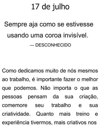 17 de julho
Sempre aja como se estivesse
usando uma coroa invisível.
— DESCONHECIDO
Como dedicamos muito de nós mesmos
ao trabalho, é importante fazer o melhor
que podemos. Não importa o que as
pessoas pensam da sua criação,
comemore seu trabalho e sua
criatividade. Quanto mais treino e
experiência tivermos, mais criativos nos
 