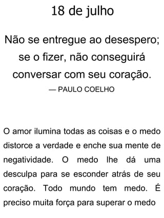 18 de julho
Não se entregue ao desespero;
se o fizer, não conseguirá
conversar com seu coração.
— PAULO COELHO
O amor ilumina todas as coisas e o medo
distorce a verdade e enche sua mente de
negatividade. O medo lhe dá uma
desculpa para se esconder atrás de seu
coração. Todo mundo tem medo. É
preciso muita força para superar o medo
 