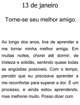 13 de janeiro
Torne-se seu melhor amigo.
Ao longo dos anos, tive de aprender a
me tornar minha melhor amiga. Em
muitas noites, chorei até dormir, de
tristeza e solidão, sentindo quase todas
as angústias possíveis. Com o tempo,
percebi que eu precisava aprender a
me reconfortar para superar a dor. É um
processo, e ainda estou aprendendo,
mas melhorei muito. Posso dizer com
 