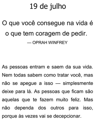 19 de julho
O que você consegue na vida é
o que tem coragem de pedir.
— OPRAH WINFREY
As pessoas entram e saem da sua vida.
Nem todas sabem como tratar você, mas
não se apegue a isso — simplesmente
deixe para lá. As pessoas que ficam são
aquelas que te fazem muito feliz. Mas
não dependa dos outros para isso,
porque às vezes vai se decepcionar.
 