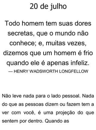 20 de julho
Todo homem tem suas dores
secretas, que o mundo não
conhece; e, muitas vezes,
dizemos que um homem é frio
quando ele é apenas infeliz.
— HENRY WADSWORTH LONGFELLOW
Não leve nada para o lado pessoal. Nada
do que as pessoas dizem ou fazem tem a
ver com você, é uma projeção do que
sentem por dentro. Quando as
 