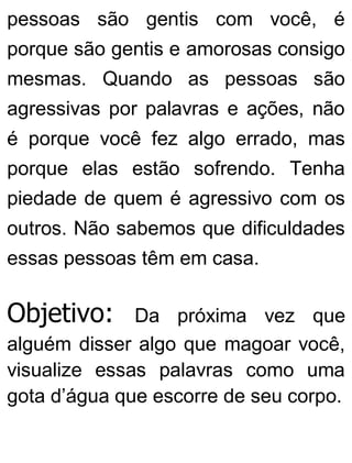 pessoas são gentis com você, é
porque são gentis e amorosas consigo
mesmas. Quando as pessoas são
agressivas por palavras e ações, não
é porque você fez algo errado, mas
porque elas estão sofrendo. Tenha
piedade de quem é agressivo com os
outros. Não sabemos que dificuldades
essas pessoas têm em casa.
Objetivo: Da próxima vez que
alguém disser algo que magoar você,
visualize essas palavras como uma
gota d’água que escorre de seu corpo.
 