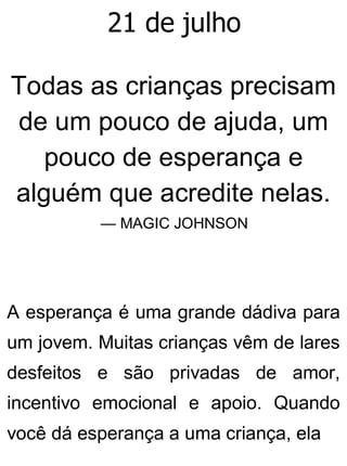 21 de julho
Todas as crianças precisam
de um pouco de ajuda, um
pouco de esperança e
alguém que acredite nelas.
— MAGIC JOHNSON
A esperança é uma grande dádiva para
um jovem. Muitas crianças vêm de lares
desfeitos e são privadas de amor,
incentivo emocional e apoio. Quando
você dá esperança a uma criança, ela
 