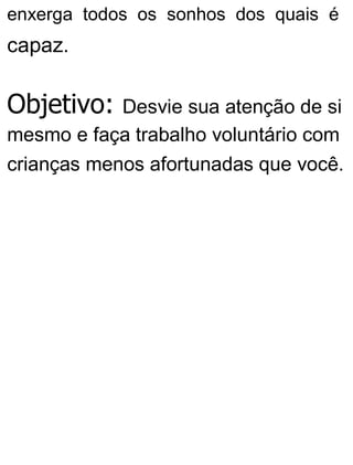 enxerga todos os sonhos dos quais é
capaz.
Objetivo: Desvie sua atenção de si
mesmo e faça trabalho voluntário com
crianças menos afortunadas que você.
 