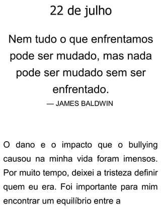 22 de julho
Nem tudo o que enfrentamos
pode ser mudado, mas nada
pode ser mudado sem ser
enfrentado.
— JAMES BALDWIN
O dano e o impacto que o bullying
causou na minha vida foram imensos.
Por muito tempo, deixei a tristeza definir
quem eu era. Foi importante para mim
encontrar um equilíbrio entre a
 