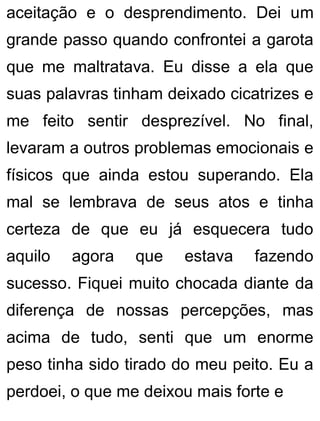 aceitação e o desprendimento. Dei um
grande passo quando confrontei a garota
que me maltratava. Eu disse a ela que
suas palavras tinham deixado cicatrizes e
me feito sentir desprezível. No final,
levaram a outros problemas emocionais e
físicos que ainda estou superando. Ela
mal se lembrava de seus atos e tinha
certeza de que eu já esquecera tudo
aquilo agora que estava fazendo
sucesso. Fiquei muito chocada diante da
diferença de nossas percepções, mas
acima de tudo, senti que um enorme
peso tinha sido tirado do meu peito. Eu a
perdoei, o que me deixou mais forte e
 