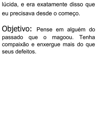 lúcida, e era exatamente disso que
eu precisava desde o começo.
Objetivo: Pense em alguém do
passado que o magoou. Tenha
compaixão e enxergue mais do que
seus defeitos.
 