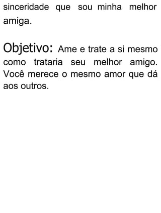 sinceridade que sou minha melhor
amiga.
Objetivo: Ame e trate a si mesmo
como trataria seu melhor amigo.
Você merece o mesmo amor que dá
aos outros.
 