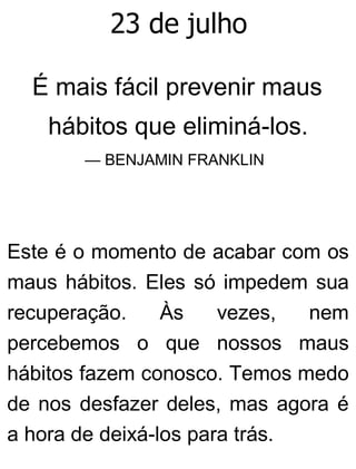 23 de julho
É mais fácil prevenir maus
hábitos que eliminá-los.
— BENJAMIN FRANKLIN
Este é o momento de acabar com os
maus hábitos. Eles só impedem sua
recuperação. Às vezes, nem
percebemos o que nossos maus
hábitos fazem conosco. Temos medo
de nos desfazer deles, mas agora é
a hora de deixá-los para trás.
 