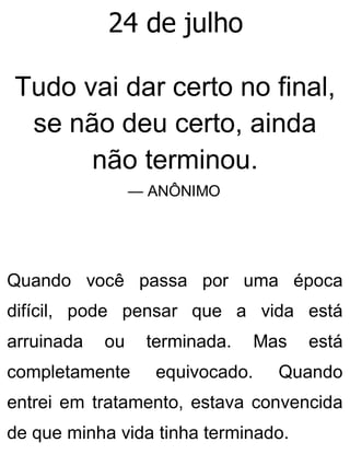 24 de julho
Tudo vai dar certo no final,
se não deu certo, ainda
não terminou.
— ANÔNIMO
Quando você passa por uma época
difícil, pode pensar que a vida está
arruinada ou terminada. Mas está
completamente equivocado. Quando
entrei em tratamento, estava convencida
de que minha vida tinha terminado.
 