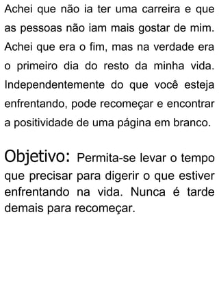 Achei que não ia ter uma carreira e que
as pessoas não iam mais gostar de mim.
Achei que era o fim, mas na verdade era
o primeiro dia do resto da minha vida.
Independentemente do que você esteja
enfrentando, pode recomeçar e encontrar
a positividade de uma página em branco.
Objetivo: Permita-se levar o tempo
que precisar para digerir o que estiver
enfrentando na vida. Nunca é tarde
demais para recomeçar.
 