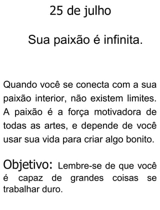 25 de julho
Sua paixão é infinita.
Quando você se conecta com a sua
paixão interior, não existem limites.
A paixão é a força motivadora de
todas as artes, e depende de você
usar sua vida para criar algo bonito.
Objetivo: Lembre-se de que você
é capaz de grandes coisas se
trabalhar duro.
 