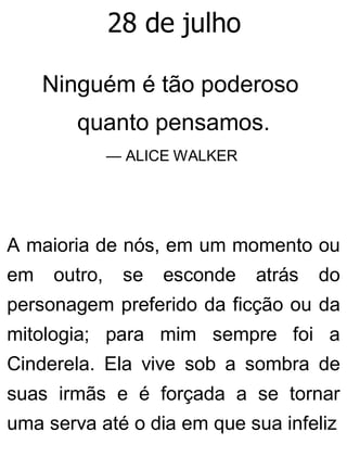 28 de julho
Ninguém é tão poderoso
quanto pensamos.
— ALICE WALKER
A maioria de nós, em um momento ou
em outro, se esconde atrás do
personagem preferido da ficção ou da
mitologia; para mim sempre foi a
Cinderela. Ela vive sob a sombra de
suas irmãs e é forçada a se tornar
uma serva até o dia em que sua infeliz
 